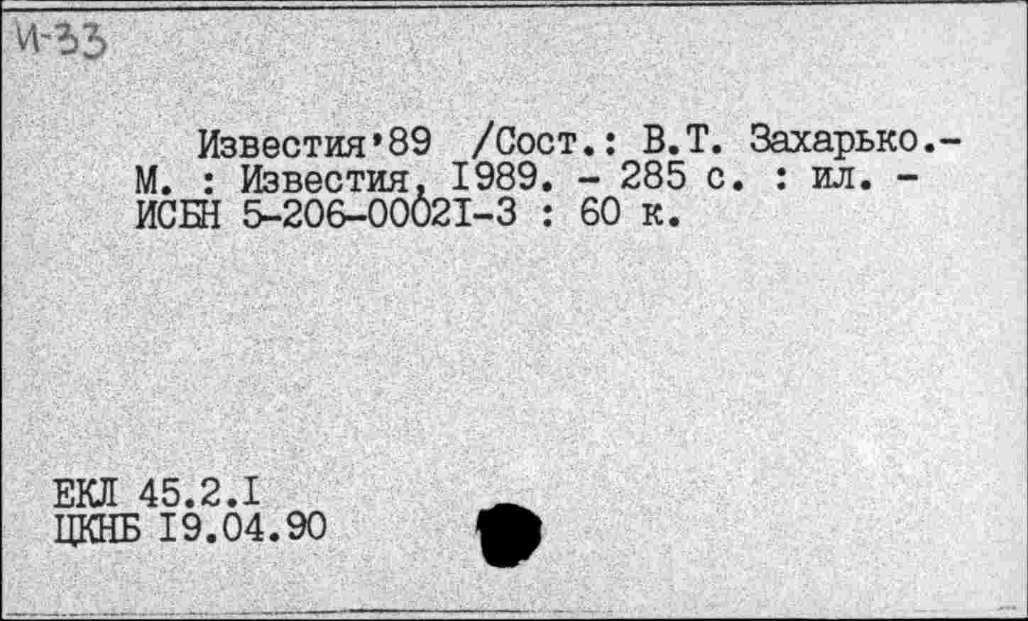 ﻿Известия*89 /Сост.: В.Т. Захарько. М. : Известия. 1989. - 285 с. : ил. -ИСБН 5-206-00021-3 : 60 к.
ЕКЛ 45.2.1 ЦКНБ 19.04.90